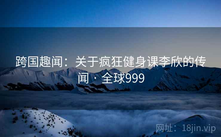 跨国趣闻：关于疯狂健身课李欣的传闻 · 全球999  第2张