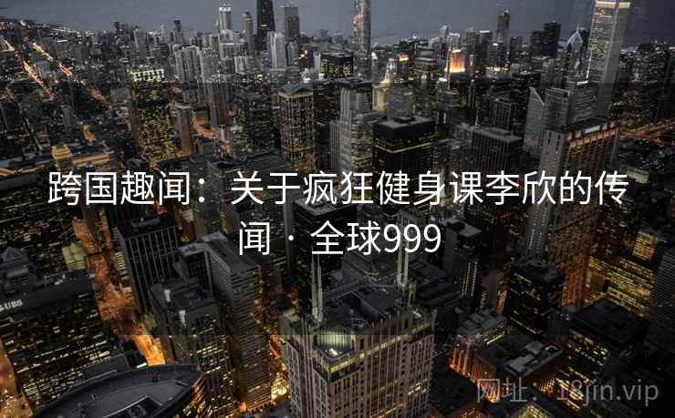 跨国趣闻：关于疯狂健身课李欣的传闻 · 全球999