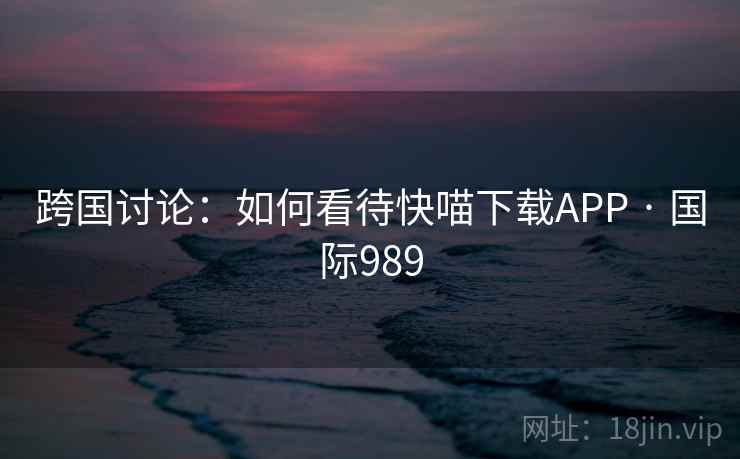 跨国讨论：如何看待快喵下载APP · 国际989