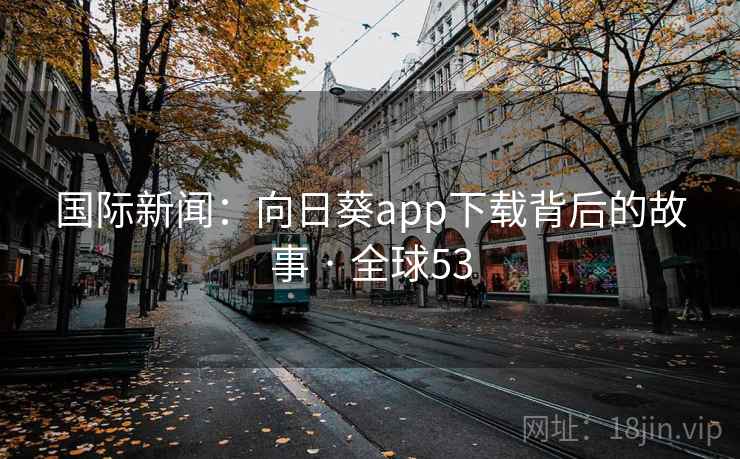 国际新闻:向日葵app下载背后的故事 · 全球53 第2张 国际新闻:向日葵app下载背后的故事 · 全球53 第2张