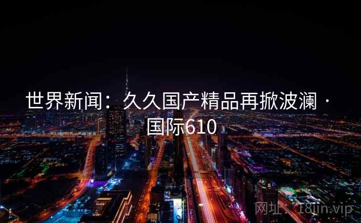 世界新闻：久久国产精品再掀波澜 · 国际610  第2张