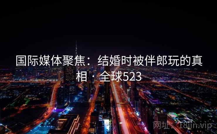 国际媒体聚焦：结婚时被伴郎玩的真相 · 全球523  第1张