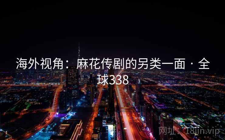 海外视角:麻花传剧的另类一面 · 全球338 第1张 海外视角:麻花传剧的另类一面 · 全球338 第1张